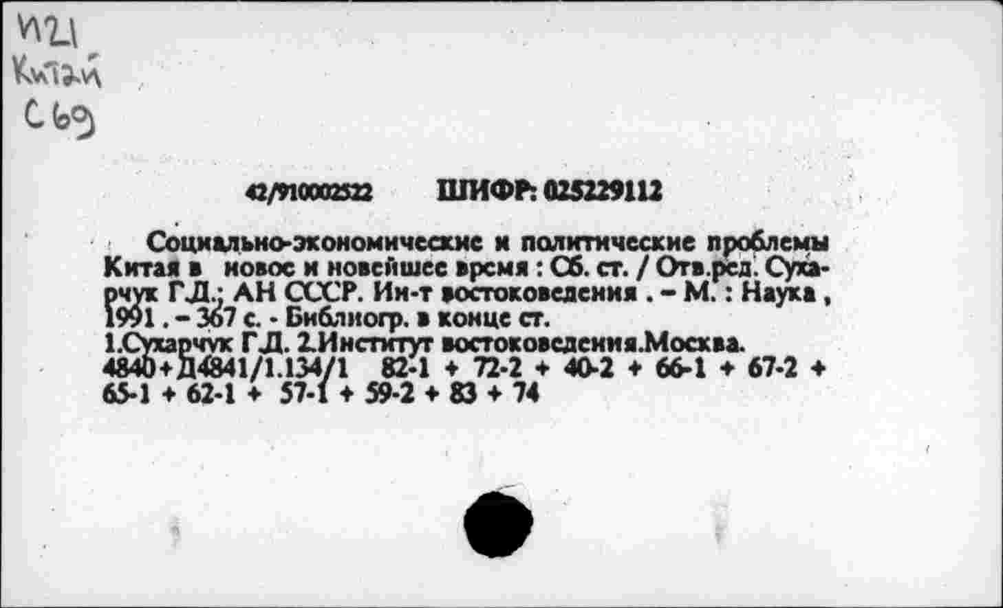 ﻿КуГцД
42/910003322 ШИФР: 025229112
Социально-экономические и политические проблемы Китая в новое и новейшее время: Сб. ст. / Огв.рсд. Суха* рчук ГД.: АН СССР. Ин-т востоковедения . - М.: Наука, 1991. - Зо7 с. • Библногр. в конце ст.
1.Сухарчук ГД. 2.Институт востоковсдения.Мосхва. 4840+Д4841/1.134/1 82-1 ♦ 72-2 ♦ 40-2 ♦ 66-1 ♦ 67-2 ♦ 65-1 + 62-1 ♦ 57-1 ♦ 59-2 ♦ 83 ♦ 74